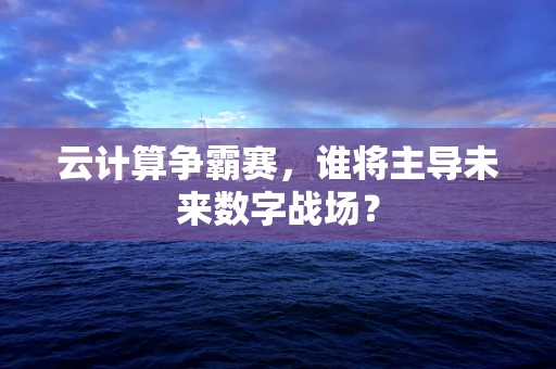 云计算争霸赛，谁将主导未来数字战场？