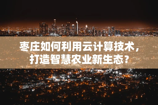 枣庄如何利用云计算技术，打造智慧农业新生态？