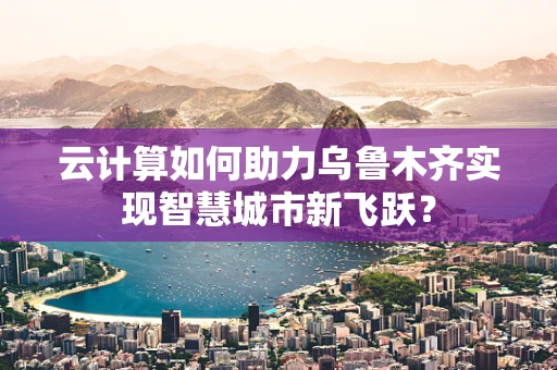 云计算如何助力乌鲁木齐实现智慧城市新飞跃？
