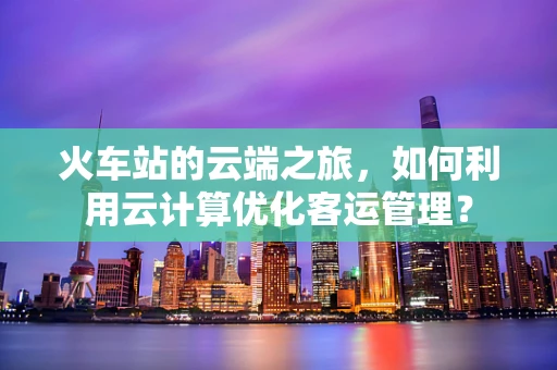 火车站的云端之旅，如何利用云计算优化客运管理？