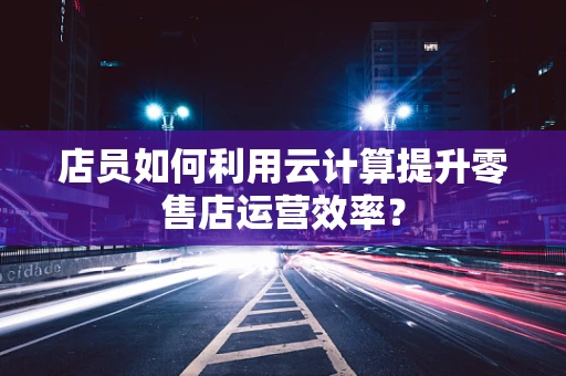 店员如何利用云计算提升零售店运营效率？