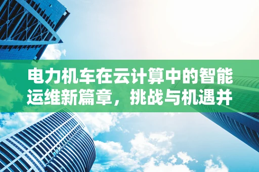 电力机车在云计算中的智能运维新篇章，挑战与机遇并存