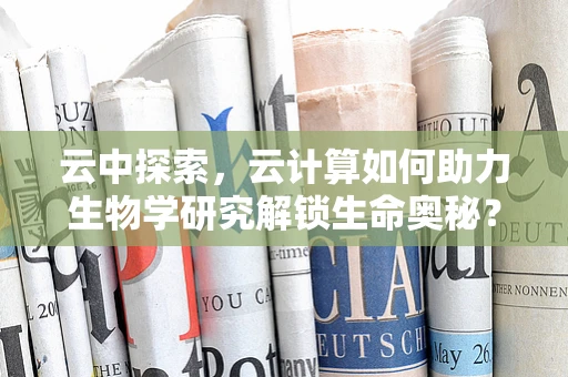 云中探索，云计算如何助力生物学研究解锁生命奥秘？