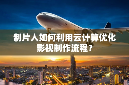 制片人如何利用云计算优化影视制作流程？