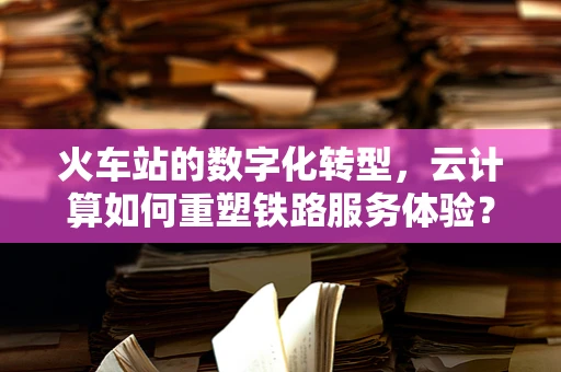 火车站的数字化转型，云计算如何重塑铁路服务体验？