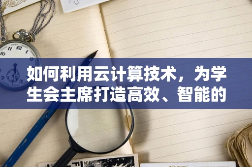 如何利用云计算技术，为学生会主席打造高效、智能的校园管理平台？