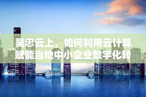 吴忠云上，如何利用云计算赋能当地中小企业数字化转型？