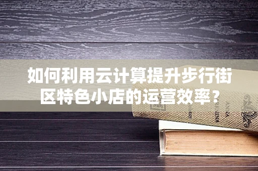 如何利用云计算提升步行街区特色小店的运营效率？