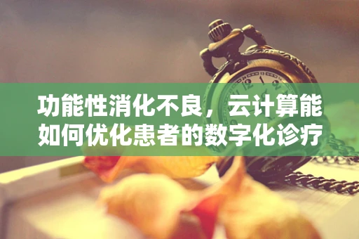 功能性消化不良，云计算能如何优化患者的数字化诊疗体验？