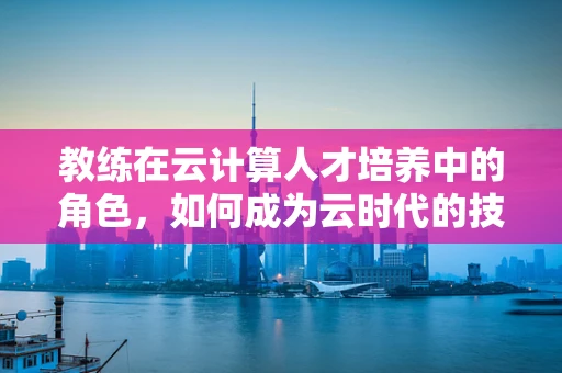 教练在云计算人才培养中的角色，如何成为云时代的技术导师？