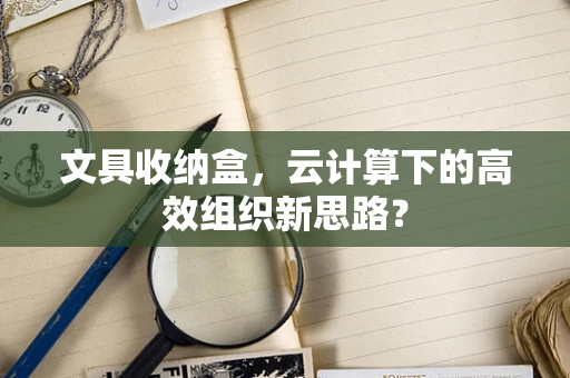 文具收纳盒，云计算下的高效组织新思路？