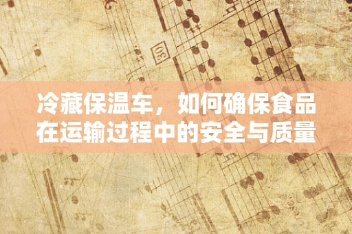 冷藏保温车，如何确保食品在运输过程中的安全与质量？