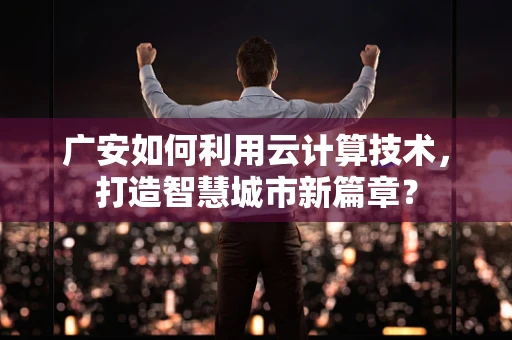 广安如何利用云计算技术，打造智慧城市新篇章？