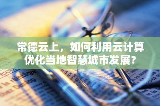 常德云上，如何利用云计算优化当地智慧城市发展？