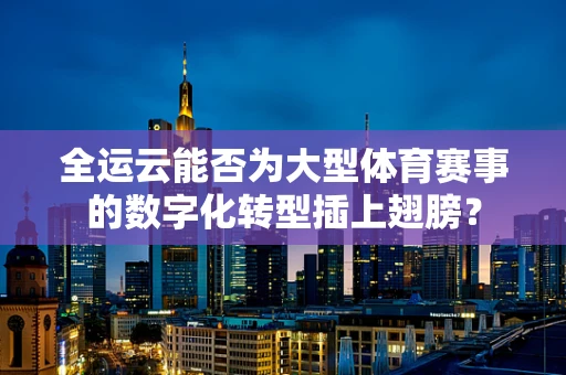 全运云能否为大型体育赛事的数字化转型插上翅膀？
