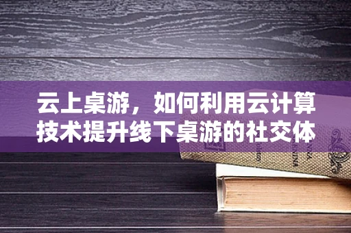 云上桌游，如何利用云计算技术提升线下桌游的社交体验？