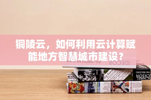 铜陵云，如何利用云计算赋能地方智慧城市建设？