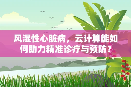风湿性心脏病，云计算能如何助力精准诊疗与预防？