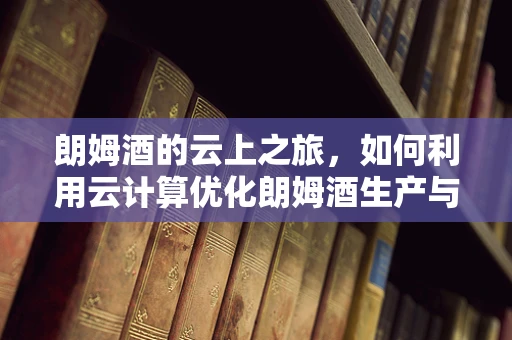 朗姆酒的云上之旅，如何利用云计算优化朗姆酒生产与分销？