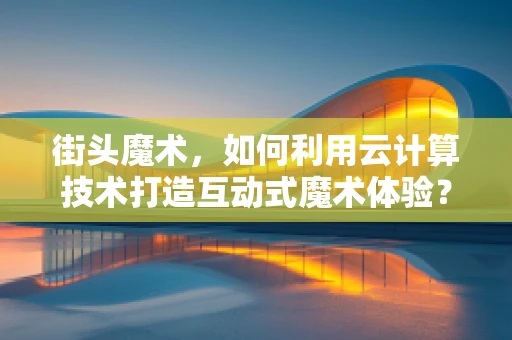 街头魔术，如何利用云计算技术打造互动式魔术体验？