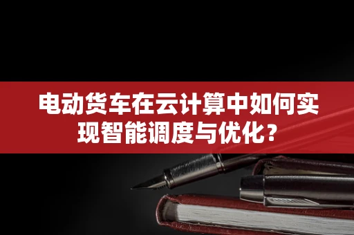 电动货车在云计算中如何实现智能调度与优化？