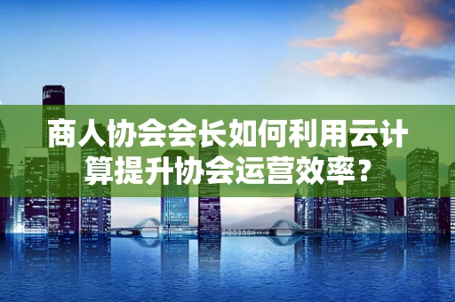 商人协会会长如何利用云计算提升协会运营效率？