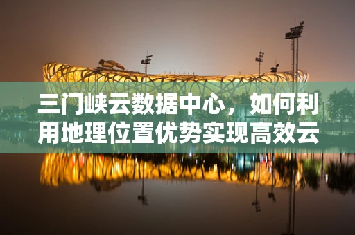 三门峡云数据中心，如何利用地理位置优势实现高效云计算服务？