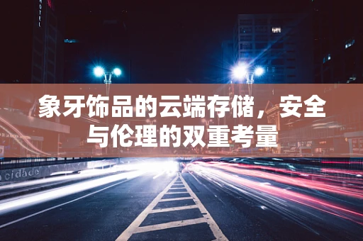象牙饰品的云端存储，安全与伦理的双重考量