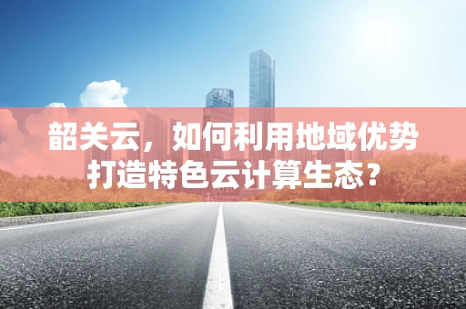 韶关云，如何利用地域优势打造特色云计算生态？