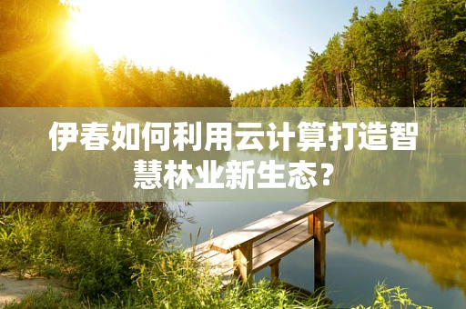 伊春如何利用云计算打造智慧林业新生态？
