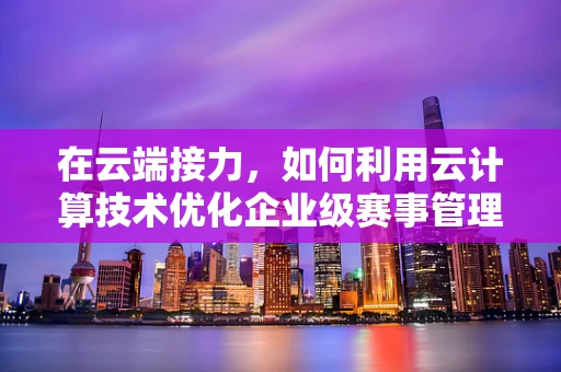 在云端接力，如何利用云计算技术优化企业级赛事管理？