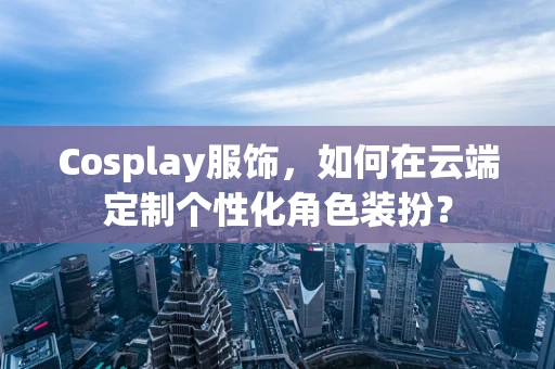 Cosplay服饰，如何在云端定制个性化角色装扮？