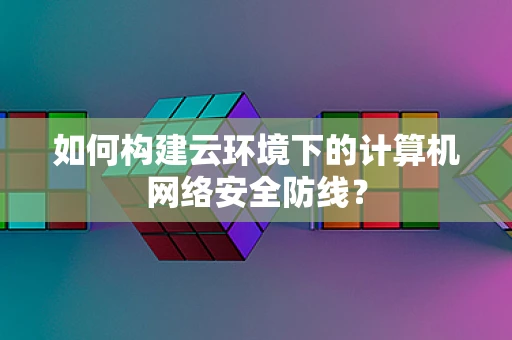 如何构建云环境下的计算机网络安全防线？