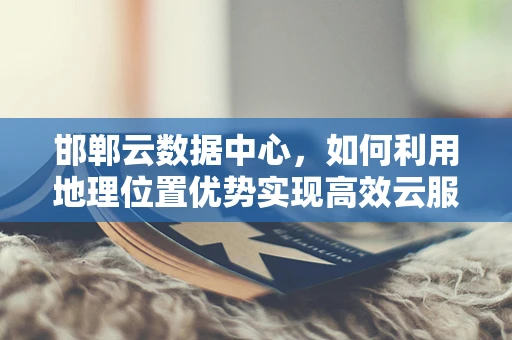 邯郸云数据中心，如何利用地理位置优势实现高效云服务？