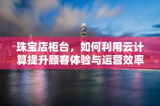 珠宝店柜台，如何利用云计算提升顾客体验与运营效率？
