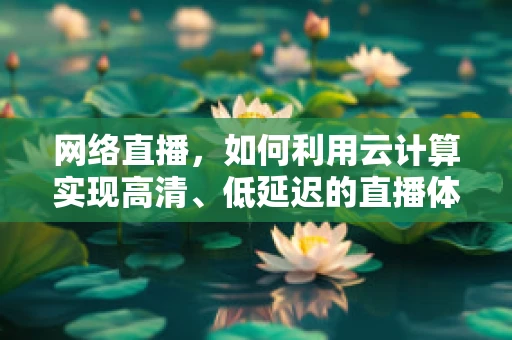 网络直播，如何利用云计算实现高清、低延迟的直播体验？