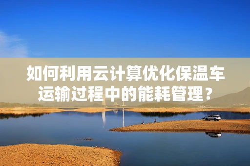 如何利用云计算优化保温车运输过程中的能耗管理？