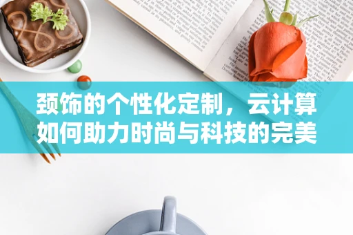 颈饰的个性化定制，云计算如何助力时尚与科技的完美融合？