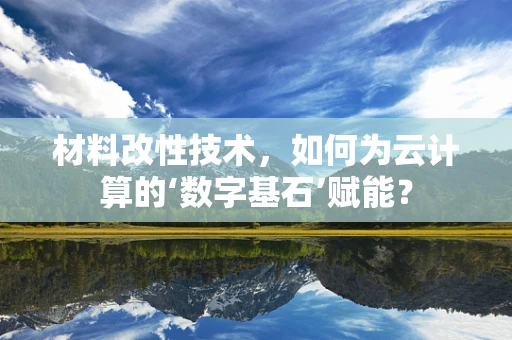 材料改性技术，如何为云计算的‘数字基石’赋能？