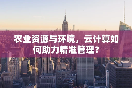 农业资源与环境，云计算如何助力精准管理？
