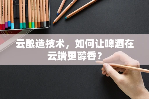 云酿造技术，如何让啤酒在云端更醇香？