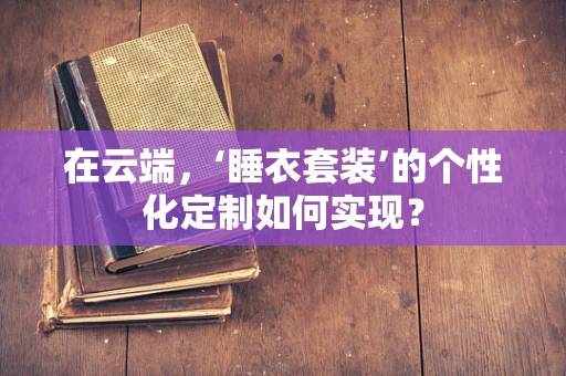在云端，‘睡衣套装’的个性化定制如何实现？