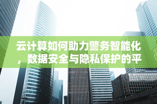 云计算如何助力警务智能化，数据安全与隐私保护的平衡点在哪里？