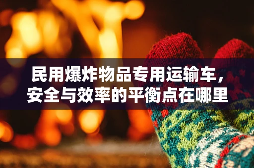民用爆炸物品专用运输车，安全与效率的平衡点在哪里？