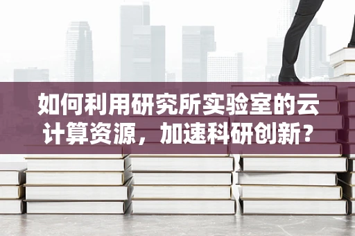 如何利用研究所实验室的云计算资源，加速科研创新？