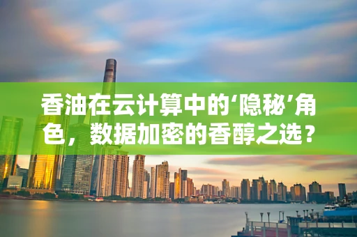 香油在云计算中的‘隐秘’角色，数据加密的香醇之选？