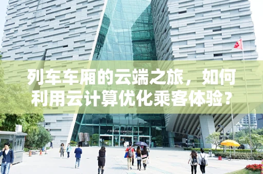 列车车厢的云端之旅，如何利用云计算优化乘客体验？