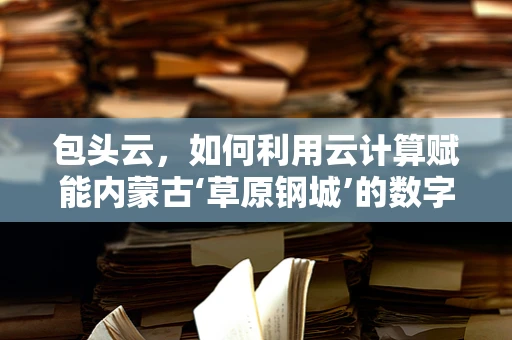 包头云，如何利用云计算赋能内蒙古‘草原钢城’的数字化转型？