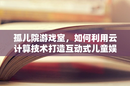 孤儿院游戏室，如何利用云计算技术打造互动式儿童娱乐空间？