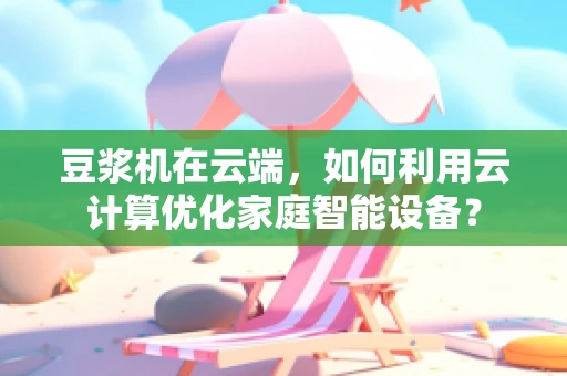 豆浆机在云端，如何利用云计算优化家庭智能设备？